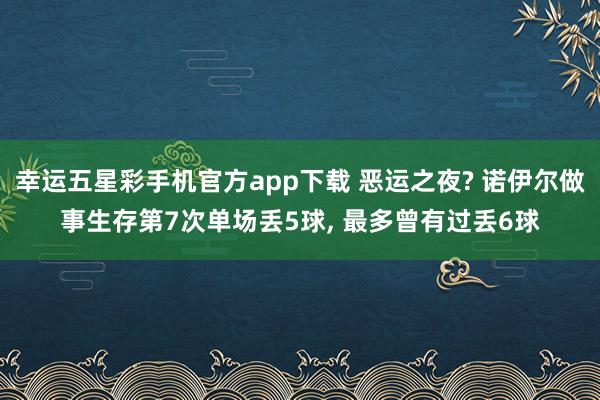 幸运五星彩手机官方app下载 恶运之夜? 诺伊尔做事生存第7次单场丢5球， 最多曾有过丢6球