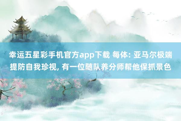 幸运五星彩手机官方app下载 每体: 亚马尔极端提防自我珍视， 有一位随队养分师帮他保抓景色