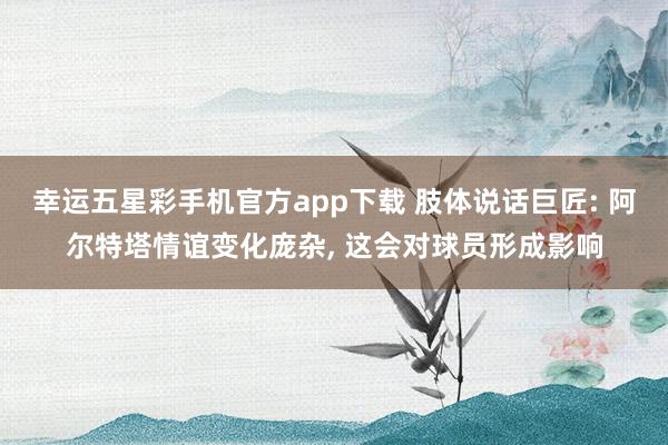 幸运五星彩手机官方app下载 肢体说话巨匠: 阿尔特塔情谊变化庞杂， 这会对球员形成影响