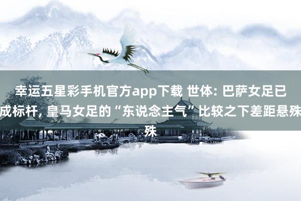幸运五星彩手机官方app下载 世体: 巴萨女足已成标杆， 皇马女足的“东说念主气”比较之下差距悬殊