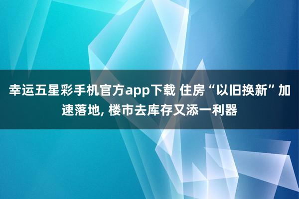 幸运五星彩手机官方app下载 住房“以旧换新”加速落地， 楼市去库存又添一利器