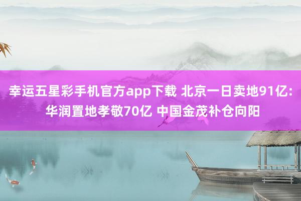幸运五星彩手机官方app下载 北京一日卖地91亿: 华润置地孝敬70亿 中国金茂补仓向阳