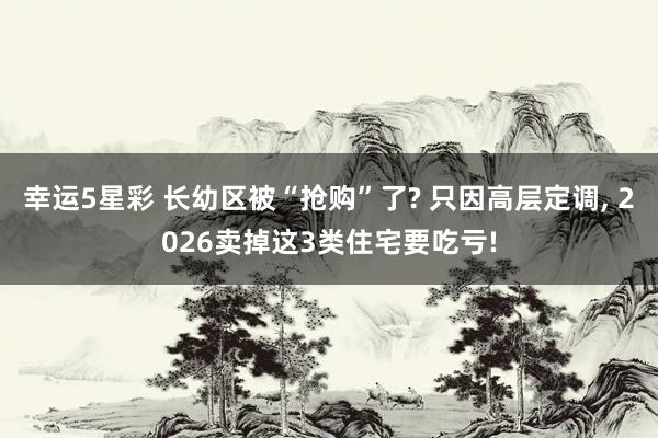 幸运5星彩 长幼区被“抢购”了? 只因高层定调， 2026卖掉这3类住宅要吃亏!