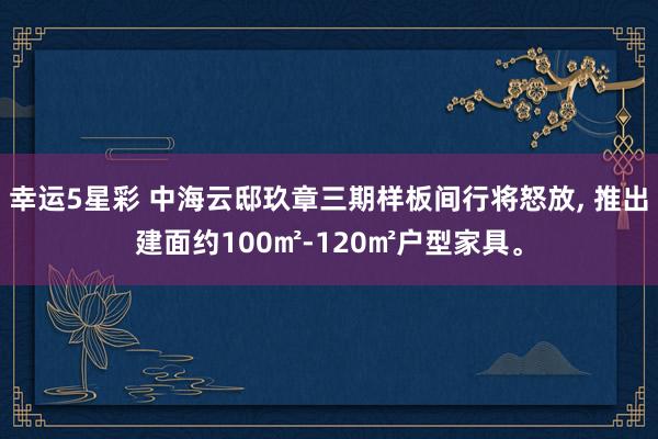 幸运5星彩 中海云邸玖章三期样板间行将怒放， 推出建面约100㎡-120㎡户型家具。