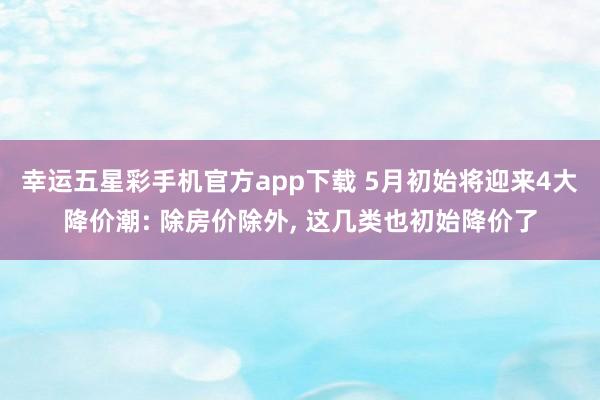 幸运五星彩手机官方app下载 5月初始将迎来4大降价潮: 除房价除外， 这几类也初始降价了