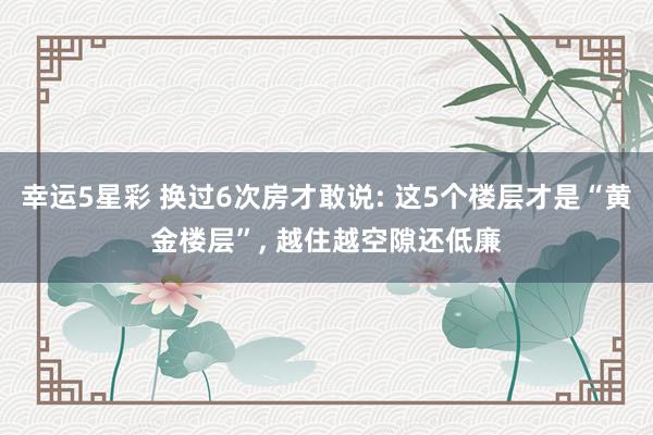 幸运5星彩 换过6次房才敢说: 这5个楼层才是“黄金楼层”， 越住越空隙还低廉