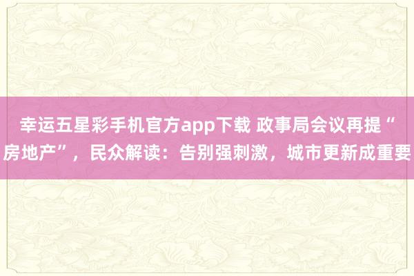 幸运五星彩手机官方app下载 政事局会议再提“房地产”，民众解读：告别强刺激，城市更新成重要