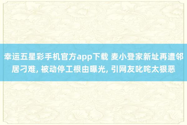 幸运五星彩手机官方app下载 麦小登家新址再遭邻居刁难， 被动停工根由曝光， 引网友叱咤太狠恶