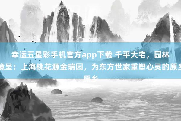 幸运五星彩手机官方app下载 千平大宅，园林境呈：上海桃花源金瑞园，为东方世家重塑心灵的原乡