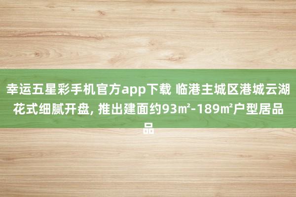 幸运五星彩手机官方app下载 临港主城区港城云湖花式细腻开盘， 推出建面约93㎡-189㎡户型居品