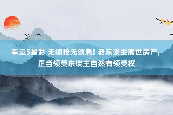 幸运5星彩 无须抢无须急! 老东谈主离世房产， 正当领受东谈主自然有领受权