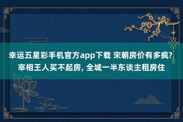 幸运五星彩手机官方app下载 宋朝房价有多疯? 宰相王人买不起房， 全城一半东谈主租房住