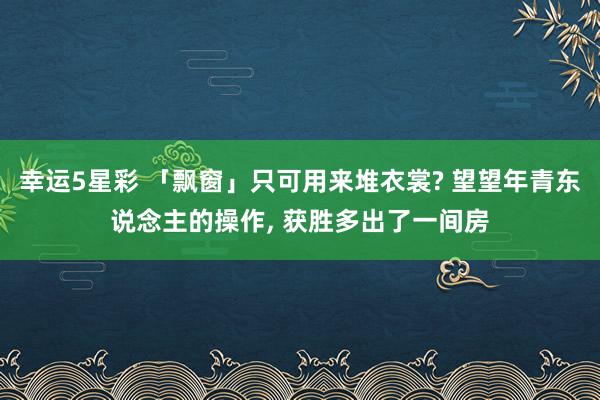 幸运5星彩 「飘窗」只可用来堆衣裳? 望望年青东说念主的操作， 获胜多出了一间房