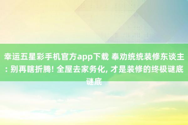 幸运五星彩手机官方app下载 奉劝统统装修东谈主: 别再瞎折腾! 全屋去家务化， 才是装修的终极谜底