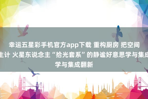幸运五星彩手机官方app下载 重构厨房 把空间还给生计 火星东说念主“拾光套系”的静谧好意思学与集成翻新