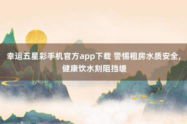 幸运五星彩手机官方app下载 警惕租房水质安全， 健康饮水刻阻挡缓