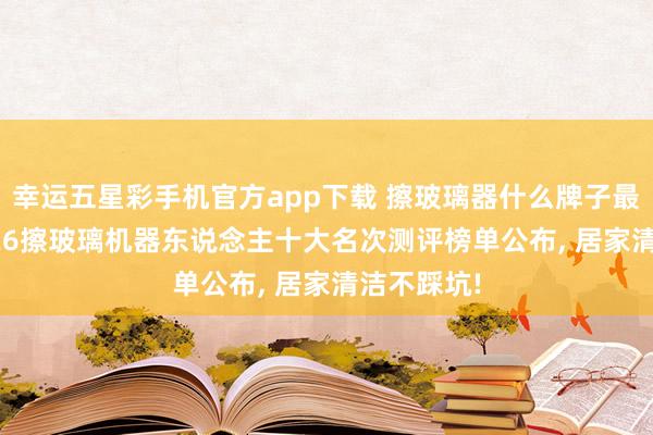 幸运五星彩手机官方app下载 擦玻璃器什么牌子最佳用? 2026擦玻璃机器东说念主十大名次测评榜单公布， 居家清洁不踩坑!