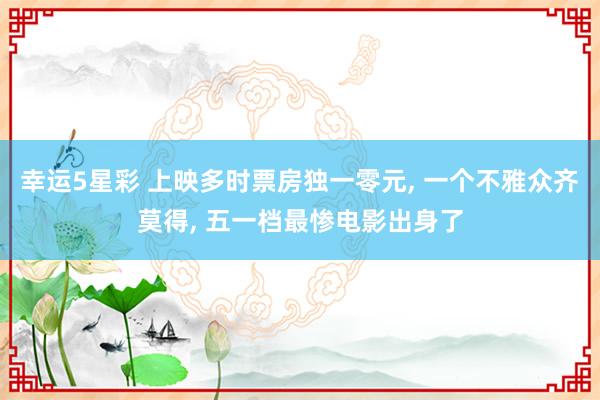 幸运5星彩 上映多时票房独一零元， 一个不雅众齐莫得， 五一档最惨电影出身了