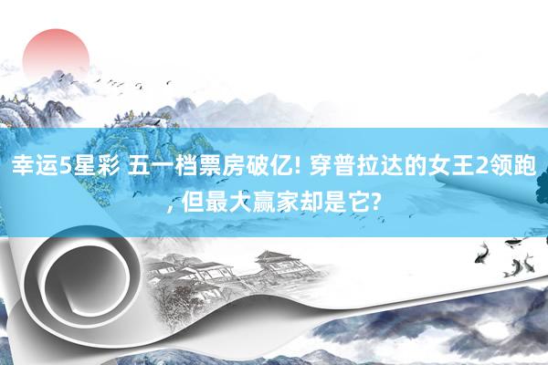幸运5星彩 五一档票房破亿! 穿普拉达的女王2领跑， 但最大赢家却是它?