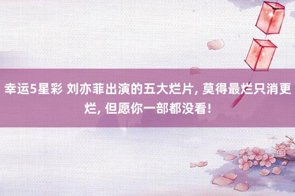 幸运5星彩 刘亦菲出演的五大烂片， 莫得最烂只消更烂， 但愿你一部都没看!