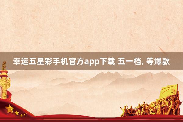 幸运五星彩手机官方app下载 五一档， 等爆款