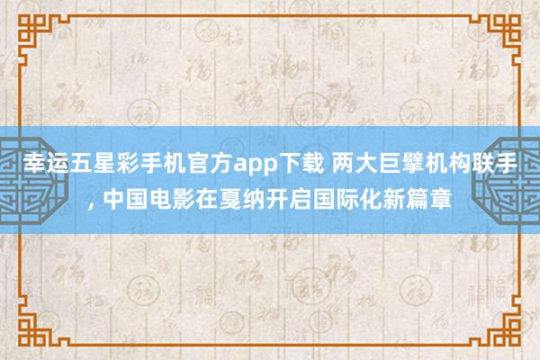 幸运五星彩手机官方app下载 两大巨擘机构联手， 中国电影在戛纳开启国际化新篇章