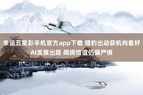 幸运五星彩手机官方app下载 猎豹出动获机构看好AI发展出路 阛阓情谊仍偏严慎