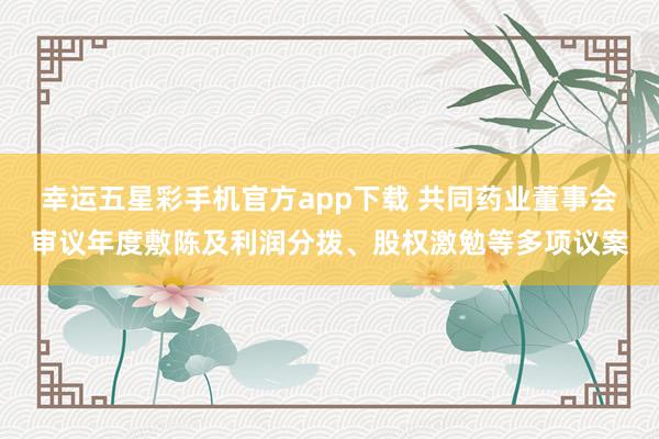 幸运五星彩手机官方app下载 共同药业董事会审议年度敷陈及利润分拨、股权激勉等多项议案