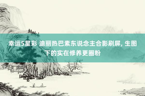 幸运5星彩 迪丽热巴素东说念主合影刷屏， 生图下的实在修养更圈粉