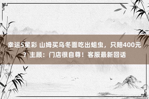 幸运5星彩 山姆买乌冬面吃出蛆虫，只赔400元？主顾：门店很自尊！客服最新回话