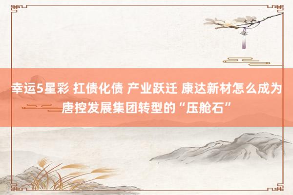 幸运5星彩 扛债化债 产业跃迁 康达新材怎么成为唐控发展集团转型的“压舱石”