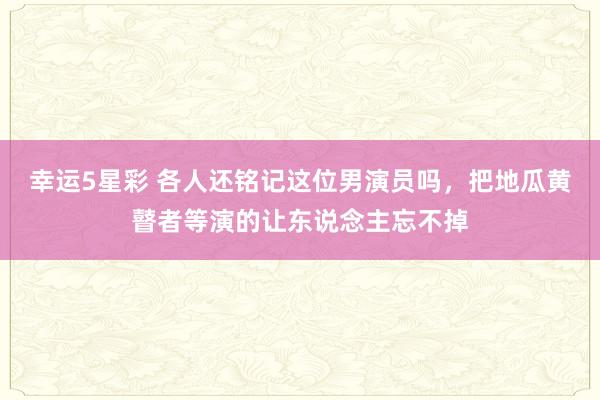 幸运5星彩 各人还铭记这位男演员吗，把地瓜黄瞽者等演的让东说念主忘不掉