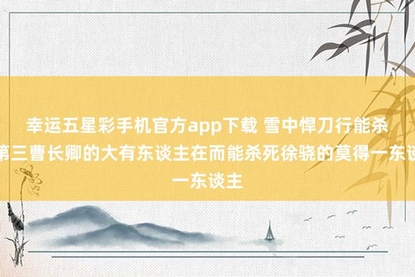 幸运五星彩手机官方app下载 雪中悍刀行能杀死第三曹长卿的大有东谈主在而能杀死徐骁的莫得一东谈主
