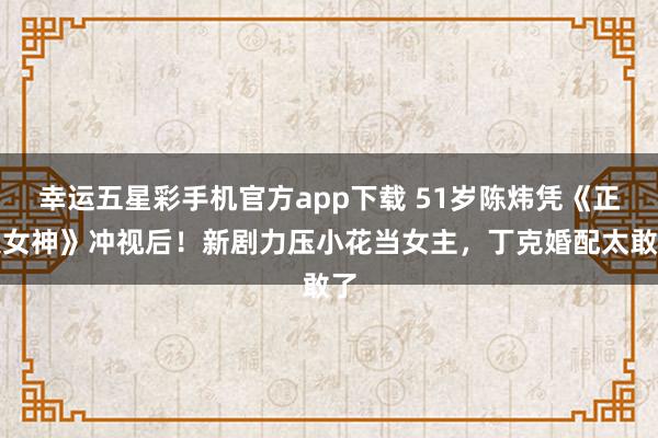 幸运五星彩手机官方app下载 51岁陈炜凭《正义女神》冲视后！新剧力压小花当女主，丁克婚配太敢了
