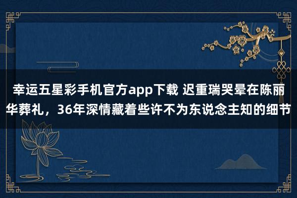 幸运五星彩手机官方app下载 迟重瑞哭晕在陈丽华葬礼，36年深情藏着些许不为东说念主知的细节