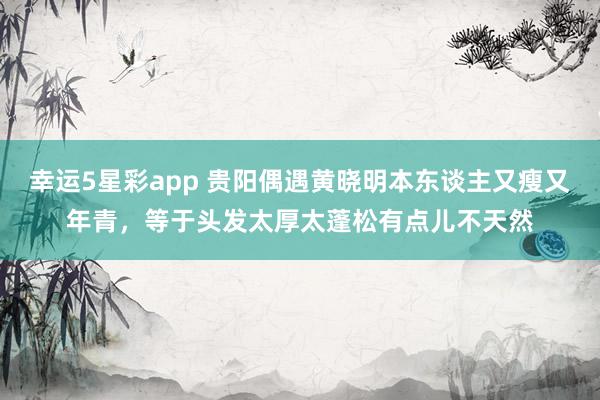 幸运5星彩app 贵阳偶遇黄晓明本东谈主又瘦又年青，等于头发太厚太蓬松有点儿不天然