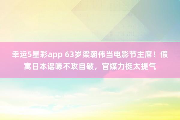 幸运5星彩app 63岁梁朝伟当电影节主席！假寓日本谣喙不攻自破，官媒力挺太提气