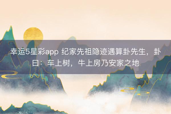 幸运5星彩app 纪家先祖隐迹遇算卦先生，卦曰：车上树，牛上房乃安家之地