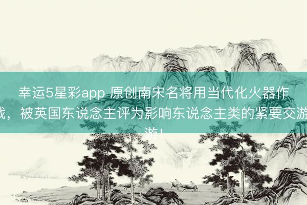 幸运5星彩app 原创南宋名将用当代化火器作战，被英国东说念主评为影响东说念主类的紧要交游！