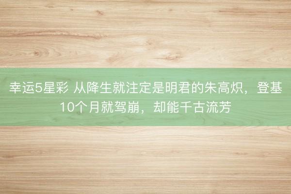 幸运5星彩 从降生就注定是明君的朱高炽，登基10个月就驾崩，却能千古流芳