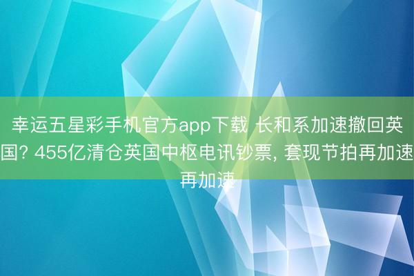 幸运五星彩手机官方app下载 长和系加速撤回英国? 455亿清仓英国中枢电讯钞票， 套现节拍再加速