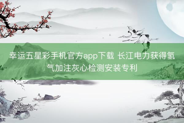 幸运五星彩手机官方app下载 长江电力获得氢气加注灰心检测安装专利