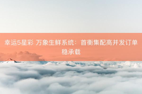 幸运5星彩 万象生鲜系统：首衡集配高并发订单稳承载