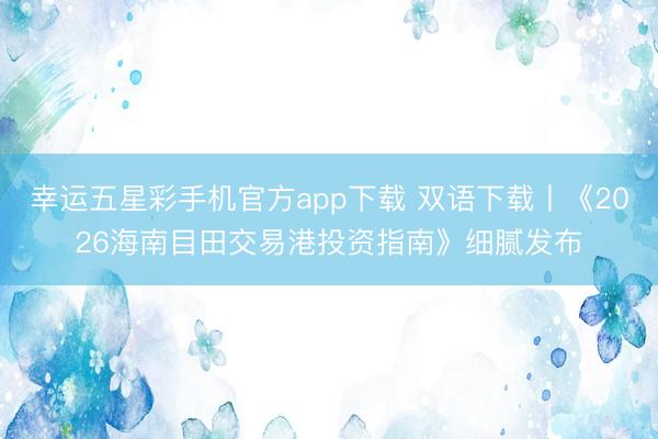 幸运五星彩手机官方app下载 双语下载丨《2026海南目田交易港投资指南》细腻发布