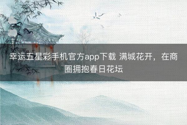 幸运五星彩手机官方app下载 满城花开，在商圈拥抱春日花坛