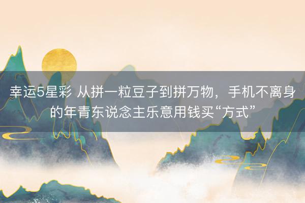 幸运5星彩 从拼一粒豆子到拼万物，手机不离身的年青东说念主乐意用钱买“方式”