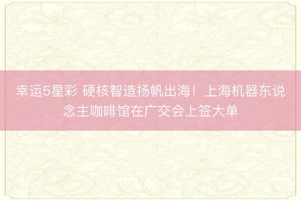 幸运5星彩 硬核智造扬帆出海！上海机器东说念主咖啡馆在广交会上签大单