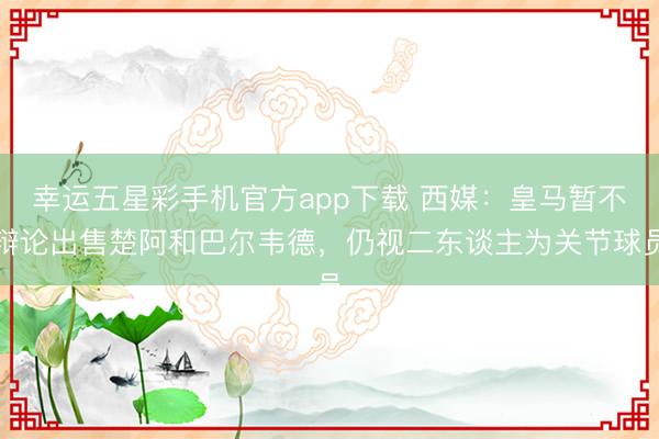 幸运五星彩手机官方app下载 西媒：皇马暂不辩论出售楚阿和巴尔韦德，仍视二东谈主为关节球员