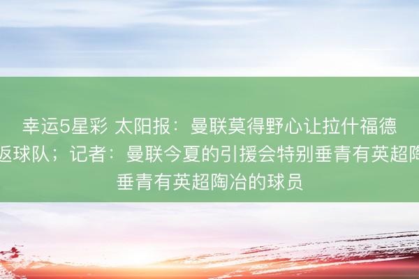 幸运5星彩 太阳报：曼联莫得野心让拉什福德下赛季重返球队；记者：曼联今夏的引援会特别垂青有英超陶冶的球员