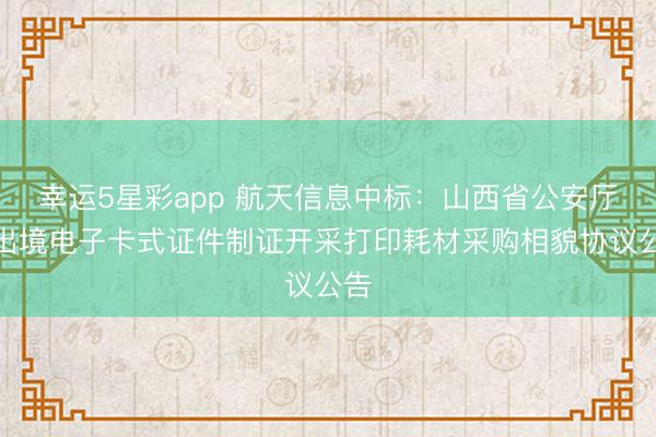 幸运5星彩app 航天信息中标：山西省公安厅进出境电子卡式证件制证开采打印耗材采购相貌协议公告